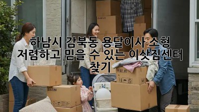 하남시 감북동 용달이사 소형: 저렴하고 믿을 수 있는 이삿짐센터 찾기!